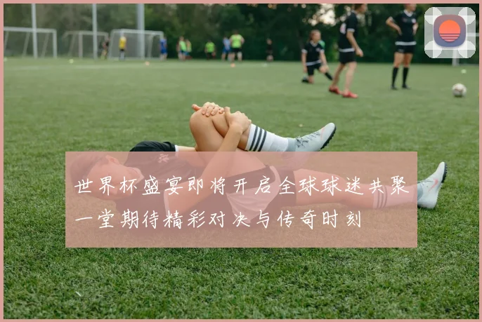 世界杯盛宴即将开启全球球迷共聚一堂期待精彩对决与传奇时刻