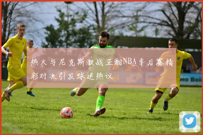 热火与尼克斯激战正酣NBA季后赛精彩对决引发球迷热议
