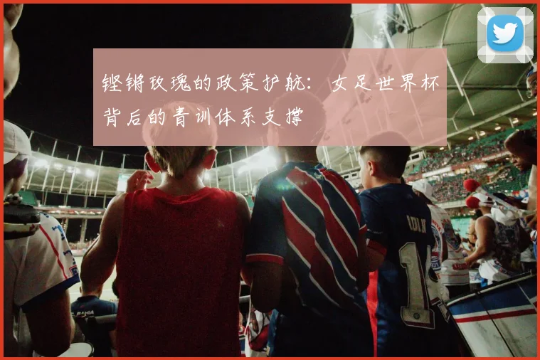 铿锵玫瑰的政策护航：女足世界杯背后的青训体系支撑