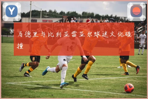 马德里与比利亚雷亚尔球迷文化碰撞