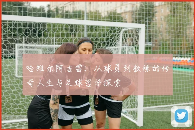 哈维尔阿吉雷：从球员到教练的传奇人生与足球哲学探索
