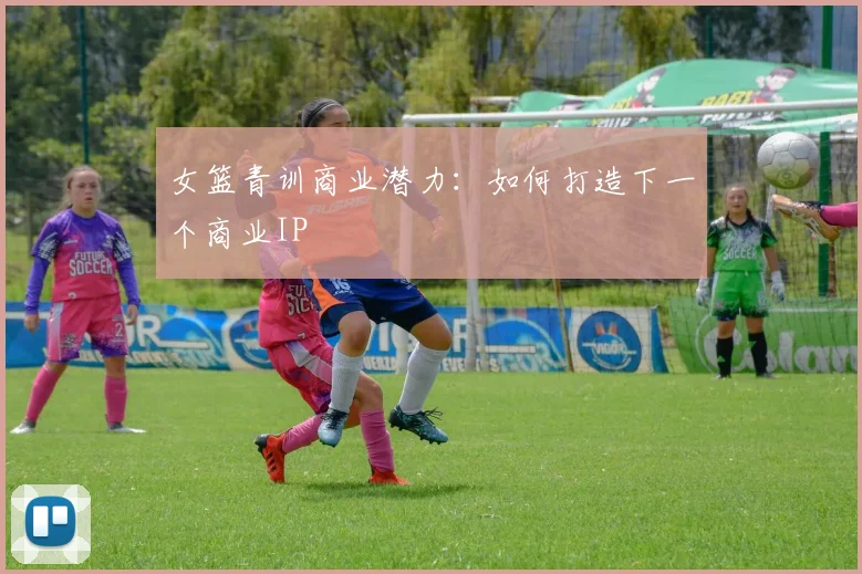 女篮青训商业潜力：如何打造下一个商业IP