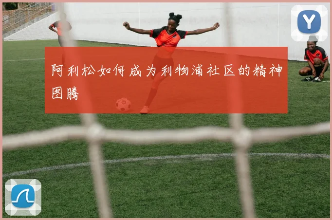 阿利松如何成为利物浦社区的精神图腾