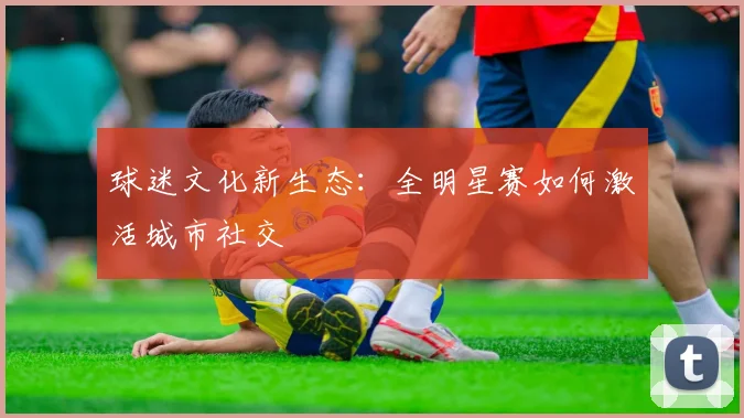 球迷文化新生态：全明星赛如何激活城市社交