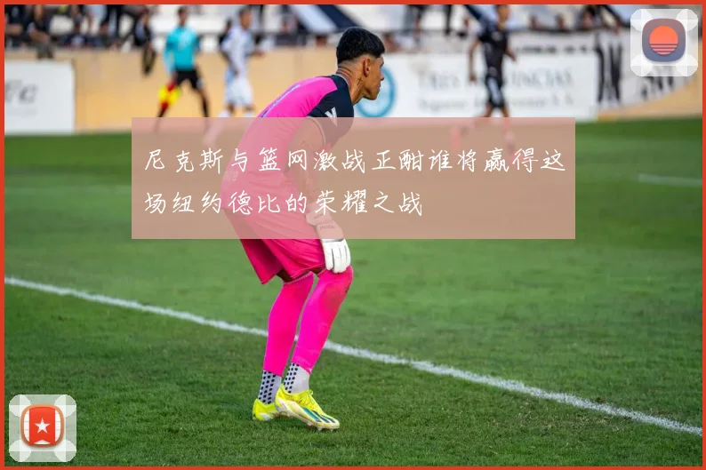尼克斯与篮网激战正酣谁将赢得这场纽约德比的荣耀之战