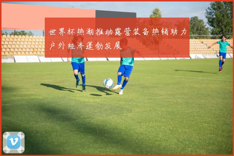 世界杯热潮推动露营装备热销助力户外经济蓬勃发展