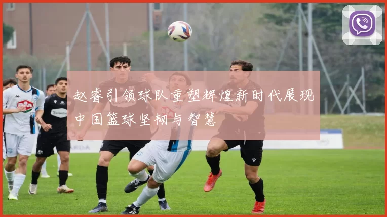 赵睿引领球队重塑辉煌新时代展现中国篮球坚韧与智慧