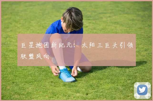 巨星抱团新纪元：太阳三巨头引领联盟风向